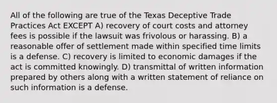 All of the following are true of the Texas Deceptive Trade Practices Act EXCEPT A) recovery of court costs and attorney fees is possible if the lawsuit was frivolous or harassing. B) a reasonable offer of settlement made within specified time limits is a defense. C) recovery is limited to economic damages if the act is committed knowingly. D) transmittal of written information prepared by others along with a written statement of reliance on such information is a defense.