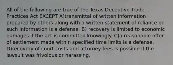 All of the following are true of the Texas Deceptive Trade Practices Act EXCEPT A)transmittal of written information prepared by others along with a written statement of reliance on such information is a defense. B) recovery is limited to economic damages if the act is committed knowingly. C)a reasonable offer of settlement made within specified time limits is a defense. D)recovery of court costs and attorney fees is possible if the lawsuit was frivolous or harassing.