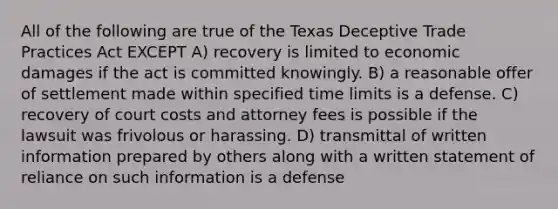 All of the following are true of the Texas Deceptive Trade Practices Act EXCEPT A) recovery is limited to economic damages if the act is committed knowingly. B) a reasonable offer of settlement made within specified time limits is a defense. C) recovery of court costs and attorney fees is possible if the lawsuit was frivolous or harassing. D) transmittal of written information prepared by others along with a written statement of reliance on such information is a defense