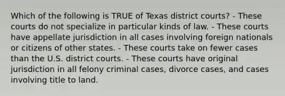 Which of the following is TRUE of Texas district courts? - These courts do not specialize in particular kinds of law. - These courts have appellate jurisdiction in all cases involving foreign nationals or citizens of other states. - These courts take on fewer cases than the U.S. district courts. - These courts have original jurisdiction in all felony criminal cases, divorce cases, and cases involving title to land.