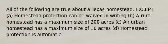 All of the following are true about a Texas homestead, EXCEPT: (a) Homestead protection can be waived in writing (b) A rural homestead has a maximum size of 200 acres (c) An urban homestead has a maximum size of 10 acres (d) Homestead protection is automatic