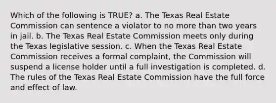 Which of the following is TRUE? a. The Texas Real Estate Commission can sentence a violator to no more than two years in jail. b. The Texas Real Estate Commission meets only during the Texas legislative session. c. When the Texas Real Estate Commission receives a formal complaint, the Commission will suspend a license holder until a full investigation is completed. d. The rules of the Texas Real Estate Commission have the full force and effect of law.