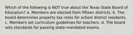 Which of the following is NOT true about the Texas State Board of Education? a. Members are elected from fifteen districts. b. The board determines property tax rates for school district residents. c. Members set curriculum guidelines for teachers. d. The board sets standards for passing state-mandated exams.