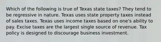 Which of the following is true of Texas state taxes? They tend to be regressive in nature. Texas uses state property taxes instead of sales taxes. Texas uses income taxes based on one's ability to pay. Excise taxes are the largest single source of revenue. Tax policy is designed to discourage business investment.