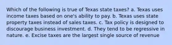 Which of the following is true of Texas state taxes? a. Texas uses income taxes based on one's ability to pay. b. Texas uses state property taxes instead of sales taxes. c. Tax policy is designed to discourage business investment. d. They tend to be regressive in nature. e. Excise taxes are the largest single source of revenue