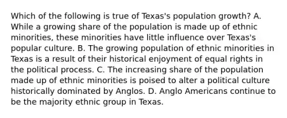 Which of the following is true of Texas's population growth? A. While a growing share of the population is made up of ethnic minorities, these minorities have little influence over Texas's popular culture. B. The growing population of ethnic minorities in Texas is a result of their historical enjoyment of equal rights in the political process. C. The increasing share of the population made up of ethnic minorities is poised to alter a political culture historically dominated by Anglos. D. Anglo Americans continue to be the majority ethnic group in Texas.