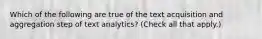 Which of the following are true of the text acquisition and aggregation step of text analytics? (Check all that apply.)