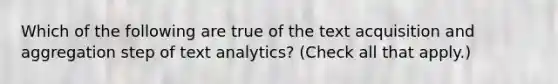 Which of the following are true of the text acquisition and aggregation step of text analytics? (Check all that apply.)