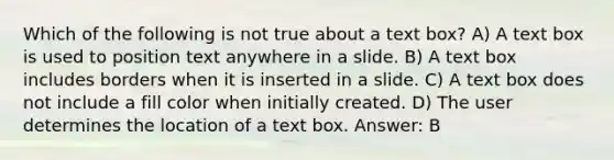 Which of the following is not true about a text box? A) A text box is used to position text anywhere in a slide. B) A text box includes borders when it is inserted in a slide. C) A text box does not include a fill color when initially created. D) The user determines the location of a text box. Answer: B