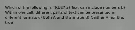 Which of the following is TRUE? a) Text can include numbers b) Within one cell, different parts of text can be presented in different formats c) Both A and B are true d) Neither A nor B is true