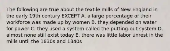 The following are true about the textile mills of New England in the early 19th century EXCEPT A. a large percentage of their workforce was made up by women B. they depended on water for power C. they used a system called the putting-out system D. almost none still exist today E. there was little labor unrest in the mills until the 1830s and 1840s