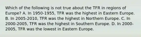 Which of the following is not true about the TFR in regions of Europe? A. In 1950-1955, TFR was the highest in Eastern Europe. B. In 2005-2010, TFR was the highest in Northern Europe. C. In 2000-2005, TFR was the highest in Southern Europe. D. In 2000-2005, TFR was the lowest in Eastern Europe.