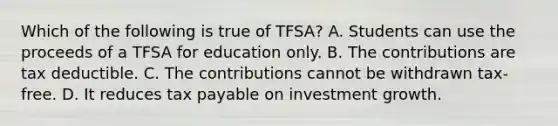 Which of the following is true of​ TFSA? A. Students can use the proceeds of a TFSA for education only. B. The contributions are tax deductible. C. The contributions cannot be withdrawn tax-free. D. It reduces tax payable on investment growth.