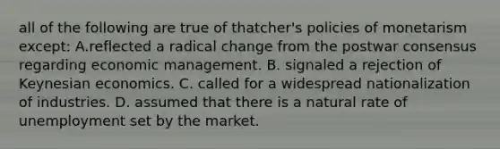 all of the following are true of thatcher's policies of monetarism except: A.reflected a radical change from the postwar consensus regarding economic management. B. signaled a rejection of Keynesian economics. C. called for a widespread nationalization of industries. D. assumed that there is a natural rate of unemployment set by the market.