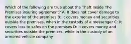 Which of the following are true about the Theft Inside The Premises insuring agreement? A: It does not cover damage to the exterior of the premises B: It covers money and securities outside the premises, when in the custody of a messenger C: It covers loss to safes on the premises D: It covers money and securities outside the premises, while in the custody of an armored vehicle company