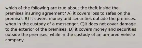 which of the following are true about the theft inside the premises insuring agreement? A) it covers loss to safes on the premises B) It covers money and securities outside the premises. when in the custody of a messenger. C)it does not cover damage to the exterior of the premises. D) it covers money and securities outside the premises, while in the custody of an armored vehicle company.