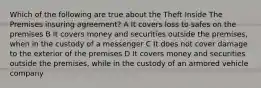 Which of the following are true about the Theft Inside The Premises insuring agreement? A It covers loss to safes on the premises B It covers money and securities outside the premises, when in the custody of a messenger C It does not cover damage to the exterior of the premises D It covers money and securities outside the premises, while in the custody of an armored vehicle company