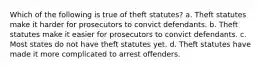 Which of the following is true of theft statutes? a. Theft statutes make it harder for prosecutors to convict defendants. b. Theft statutes make it easier for prosecutors to convict defendants. c. Most states do not have theft statutes yet. d. Theft statutes have made it more complicated to arrest offenders.