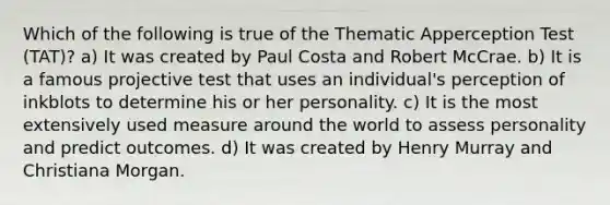 Which of the following is true of the Thematic Apperception Test (TAT)? a) It was created by Paul Costa and Robert McCrae. b) It is a famous projective test that uses an individual's perception of inkblots to determine his or her personality. c) It is the most extensively used measure around the world to assess personality and predict outcomes. d) It was created by Henry Murray and Christiana Morgan.