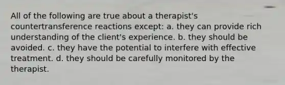 All of the following are true about a therapist's countertransference reactions except: a. they can provide rich understanding of the client's experience. b. they should be avoided. c. they have the potential to interfere with effective treatment. d. they should be carefully monitored by the therapist.