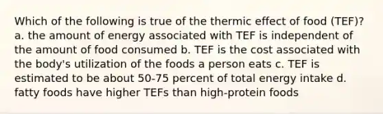 Which of the following is true of the thermic effect of food (TEF)? a. the amount of energy associated with TEF is independent of the amount of food consumed b. TEF is the cost associated with the body's utilization of the foods a person eats c. TEF is estimated to be about 50-75 percent of total energy intake d. fatty foods have higher TEFs than high-protein foods