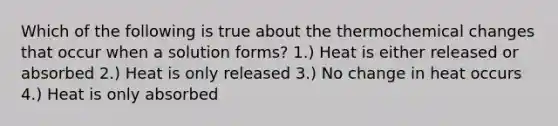 Which of the following is true about the thermochemical changes that occur when a solution forms? 1.) Heat is either released or absorbed 2.) Heat is only released 3.) No change in heat occurs 4.) Heat is only absorbed