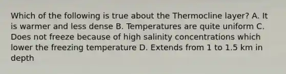 Which of the following is true about the Thermocline layer? A. It is warmer and less dense B. Temperatures are quite uniform C. Does not freeze because of high salinity concentrations which lower the freezing temperature D. Extends from 1 to 1.5 km in depth