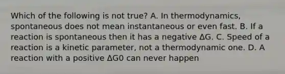 Which of the following is not true? A. In thermodynamics, spontaneous does not mean instantaneous or even fast. B. If a reaction is spontaneous then it has a negative ΔG. C. Speed of a reaction is a kinetic parameter, not a thermodynamic one. D. A reaction with a positive ΔG0 can never happen