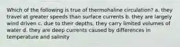 Which of the following is true of thermohaline circulation? a. they travel at greater speeds than surface currents b. they are largely wind driven c. due to their depths, they carry limited volumes of water d. they are deep currents caused by differences in temperature and salinity