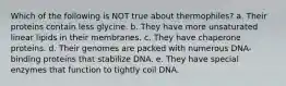 Which of the following is NOT true about thermophiles? a. Their proteins contain less glycine. b. They have more unsaturated linear lipids in their membranes. c. They have chaperone proteins. d. Their genomes are packed with numerous DNA-binding proteins that stabilize DNA. e. They have special enzymes that function to tightly coil DNA.