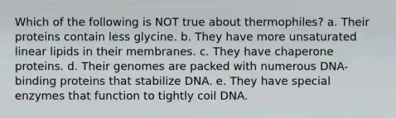 Which of the following is NOT true about thermophiles? a. Their proteins contain less glycine. b. They have more unsaturated linear lipids in their membranes. c. They have chaperone proteins. d. Their genomes are packed with numerous DNA-binding proteins that stabilize DNA. e. They have special enzymes that function to tightly coil DNA.