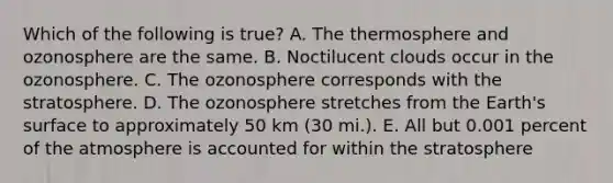 Which of the following is true? A. The thermosphere and ozonosphere are the same. B. Noctilucent clouds occur in the ozonosphere. C. The ozonosphere corresponds with the stratosphere. D. The ozonosphere stretches from the Earth's surface to approximately 50 km (30 mi.). E. All but 0.001 percent of the atmosphere is accounted for within the stratosphere