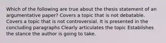 Which of the following are true about the thesis statement of an argumentative paper? Covers a topic that is not debatable. Covers a topic that is not controversial. It is presented in the concluding paragraphs Clearly articulates the topic Establishes the stance the author is going to take.