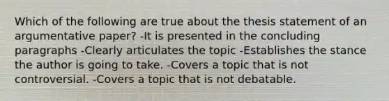 Which of the following are true about the thesis statement of an argumentative paper? -It is presented in the concluding paragraphs -Clearly articulates the topic -Establishes the stance the author is going to take. -Covers a topic that is not controversial. -Covers a topic that is not debatable.