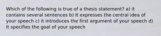 Which of the following is true of a thesis statement? a) it contains several sentences b) It expresses the central idea of your speech c) it introduces the first argument of your speech d) It specifies the goal of your speech