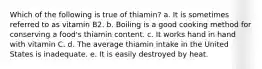 Which of the following is true of thiamin? a. It is sometimes referred to as vitamin B2. b. Boiling is a good cooking method for conserving a food's thiamin content. c. It works hand in hand with vitamin C. d. The average thiamin intake in the United States is inadequate. e. It is easily destroyed by heat.