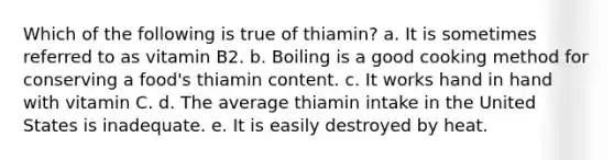 Which of the following is true of thiamin? a. It is sometimes referred to as vitamin B2. b. Boiling is a good cooking method for conserving a food's thiamin content. c. It works hand in hand with vitamin C. d. The average thiamin intake in the United States is inadequate. e. It is easily destroyed by heat.