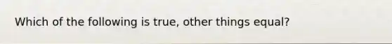 Which of the following is true, other things equal?