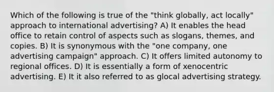 Which of the following is true of the "think globally, act locally" approach to international advertising? A) It enables the head office to retain control of aspects such as slogans, themes, and copies. B) It is synonymous with the "one company, one advertising campaign" approach. C) It offers limited autonomy to regional offices. D) It is essentially a form of xenocentric advertising. E) It it also referred to as glocal advertising strategy.