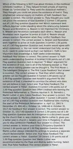 Which of the following is NOT true about thinkers in the medieval scholastic tradition: a. They helped formed schools of learning known as "universities" b. They used the dialectical method c. They thought you could not prove the existence of God d. They emphasized rational inquiry on matters of faith Feedback Your answer is correct. The correct answer is: They thought you could not prove the existence of God Question 2 Correct 1.00 points out of 1.00 Flag question Question text Which statement best reflects Aquinas' under-standing about the relationship between Reason and Revelation: a. Reason is not important for Christians b. Reason and Revelation contradict each other c. Reason and Revelation work together to arrive at truth d. Reason should always overturn Revelation when they conflict Feedback Your answer is correct. The correct answer is: Reason and Revelation work together to arrive at truth Question 3 Correct 1.00 points out of 1.00 Flag question Question text Anselm would agree with which statement: a. You can never understand God fully, so why try b. I seek to understand so that I can believe c. Faith is less important than knowledge d. Faith seeks understanding Feedback Your answer is correct. The correct answer is: Faith seeks understanding Question 4 Incorrect 0.00 points out of 1.00 Flag question Question text In Aquinas' "5 Ways" argument for the existence of God, God is all of the following except: a. That than which nothing greater can be thought b. The First Mover c. The Intelligent Designer d. The First Cause Feedback Your answer is incorrect. The correct answer is: That than which nothing greater can be thought Question 5 Correct 1.00 points out of 1.00 Flag question Question text Anselm's argument for the existence of God is intended to convince the atheist who does not yet believe in God. Select one: True False Feedback The correct answer is 'False'. Question 6 Correct 1.00 points out of 1.00 Flag question Question text Often credited with starting the Protestant Reformation: a. Thomas Aquinas b. St. Benedict c. Martin Luther d. John Calvin Feedback Your answer is correct. The correct answer is: Martin Luther Question 7 Correct 1.00 points out of 1.00 Flag question Question text Traditional date marking the start of the Protestant Reformation: a. April 12, 1861 b. December 25, 800 AD c. October 14, 1066 AD d. October 31, 1517 AD Feedback Your answer is correct. The correct answer is: October 31, 1517 AD Question 8 Correct 1.00 points out of 1.00 Flag question Question text An Indulgence is a document issued by the church that: a. was created by Martin Luther b. gives you a better pew in church c. lessens your time in Purgatory d. allows you to skip Confession Feedback Your answer is correct. The correct answer is: lessens your time in Purgatory Question 9 Correct 1.00 points out of 1.00 Flag question Question text Martin Luther always intended his writings to produce a separate church denomination. Select one: True False Feedback The correct answer is 'False'. Question 10 Correct 1.00 points out of 1.00 Flag question Question text Martin Luther was excommunicated by the Pope and died by public burning. Select one: True False Feedback The correct answer is 'False'.