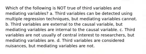 Which of the following is NOT true of third variables and mediating variables? a. Third variables can be detected using multiple regression techniques, but mediating variables cannot. b. Third variables are external to the causal variable, but mediating variables are internal to the causal variable. c. Third variables are not usually of central interest to researchers, but mediating variables are. d. Third variables are considered nuisances, but mediating variables are not.