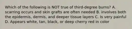 Which of the following is NOT true of third-degree burns? A. scarring occurs and skin grafts are often needed B. involves both the epidermis, dermis, and deeper tissue layers C. Is very painful D. Appears white, tan, black, or deep cherry red in color