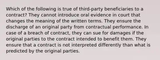 Which of the following is true of third-party beneficiaries to a contract? They cannot introduce oral evidence in court that changes the meaning of the written terms. They ensure the discharge of an original party from contractual performance. In case of a breach of contract, they can sue for damages if the original parties to the contract intended to benefit them. They ensure that a contract is not interpreted differently than what is predicted by the original parties.