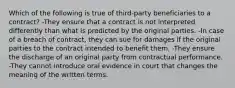 Which of the following is true of third-party beneficiaries to a contract? -They ensure that a contract is not interpreted differently than what is predicted by the original parties. -In case of a breach of contract, they can sue for damages if the original parties to the contract intended to benefit them. -They ensure the discharge of an original party from contractual performance. -They cannot introduce oral evidence in court that changes the meaning of the written terms.