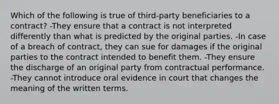 Which of the following is true of third-party beneficiaries to a contract? -They ensure that a contract is not interpreted differently than what is predicted by the original parties. -In case of a breach of contract, they can sue for damages if the original parties to the contract intended to benefit them. -They ensure the discharge of an original party from contractual performance. -They cannot introduce oral evidence in court that changes the meaning of the written terms.