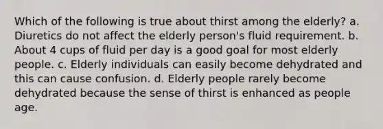 Which of the following is true about thirst among the elderly? a. Diuretics do not affect the elderly person's fluid requirement. b. About 4 cups of fluid per day is a good goal for most elderly people. c. Elderly individuals can easily become dehydrated and this can cause confusion. d. Elderly people rarely become dehydrated because the sense of thirst is enhanced as people age.