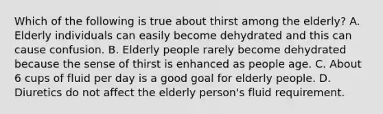 Which of the following is true about thirst among the elderly? A. Elderly individuals can easily become dehydrated and this can cause confusion. B. Elderly people rarely become dehydrated because the sense of thirst is enhanced as people age. C. About 6 cups of fluid per day is a good goal for elderly people. D. Diuretics do not affect the elderly person's fluid requirement.