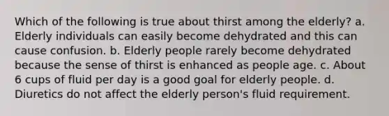 Which of the following is true about thirst among the elderly? a. Elderly individuals can easily become dehydrated and this can cause confusion. b. Elderly people rarely become dehydrated because the sense of thirst is enhanced as people age. c. About 6 cups of fluid per day is a good goal for elderly people. d. Diuretics do not affect the elderly person's fluid requirement.