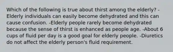 Which of the following is true about thirst among the elderly? -Elderly individuals can easily become dehydrated and this can cause confusion. -Elderly people rarely become dehydrated because the sense of thirst is enhanced as people age. -About 6 cups of fluid per day is a good goal for elderly people. -Diuretics do not affect the elderly person's fluid requirement.