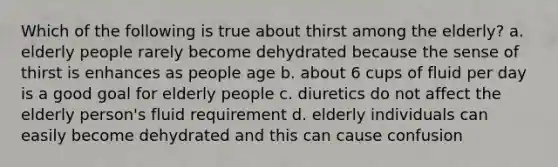 Which of the following is true about thirst among the elderly? a. elderly people rarely become dehydrated because the sense of thirst is enhances as people age b. about 6 cups of fluid per day is a good goal for elderly people c. diuretics do not affect the elderly person's fluid requirement d. elderly individuals can easily become dehydrated and this can cause confusion